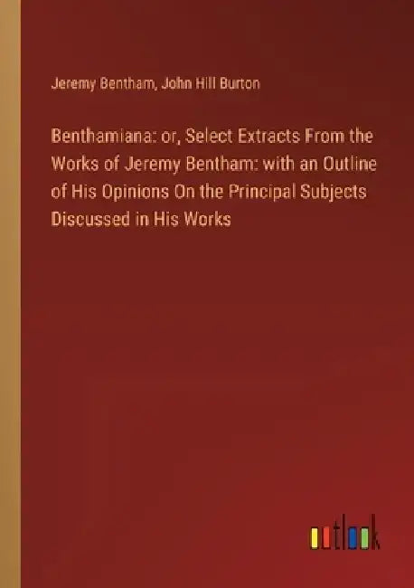Benthamiana: or, Select Extracts From the Works of Jeremy Bentham: with an Outline of His Opinions On the Principal Subjects Discussed in His Works by John Hill Burton