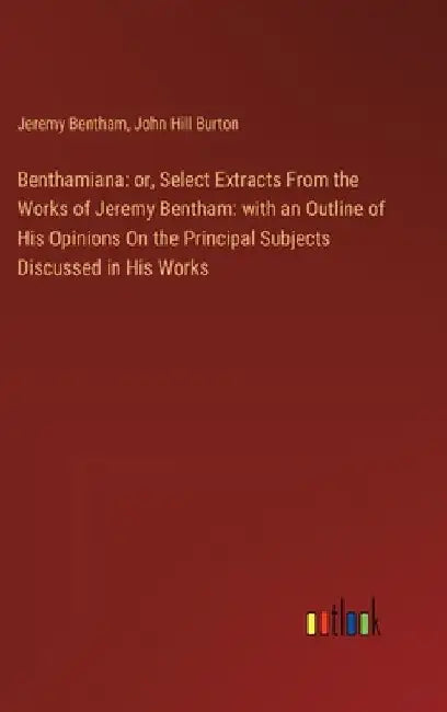 Benthamiana: or, Select Extracts From the Works of Jeremy Bentham: with an Outline of His Opinions On the Principal Subjects Discussed in His Works by John Hill Burton