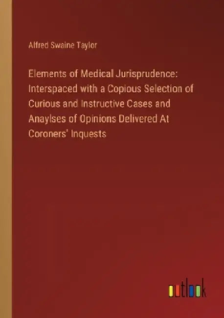 Elements of Medical Jurisprudence: Interspaced with a Copious Selection of Curious and Instructive Cases and Anaylses of Opinions Delivered At Coroner by Alfred Swaine Taylor
