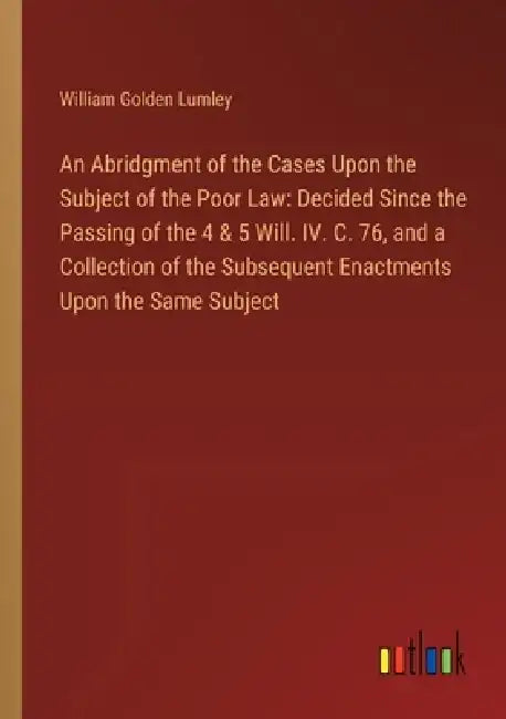 An Abridgment of the Cases Upon the Subject of the Poor Law: Decided Since the Passing of the 4 & 5 Will. IV. C. 76, and a Collection of the Subsequen by William Golden Lumley