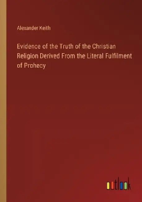 Evidence of the Truth of the Christian Religion Derived From the Literal Fulfilment of Prohecy by Alexander Keith