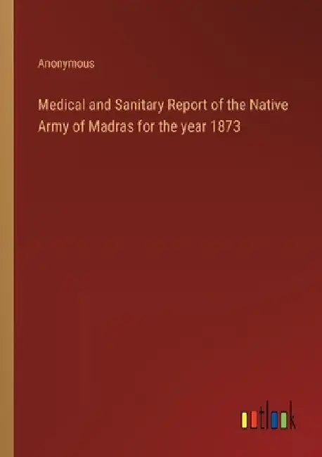 Medical and Sanitary Report of the Native Army of Madras for the year 1873 by Anonymous
