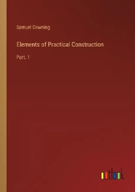 Elements of Practical Construction: Part. 1 by Samuel Downing