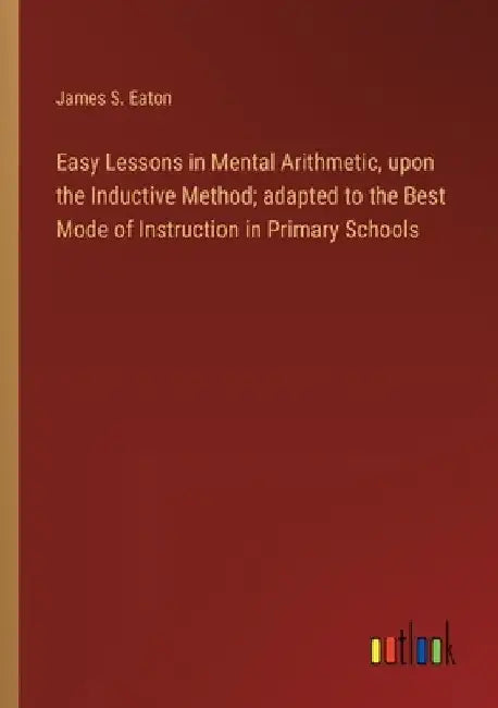 Easy Lessons in Mental Arithmetic, upon the Inductive Method; adapted to the Best Mode of Instruction in Primary Schools by James S. Eaton