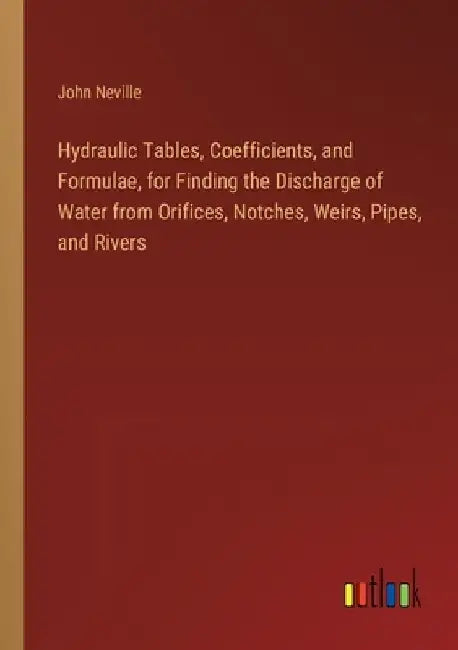 Hydraulic Tables, Coefficients, and Formulae, for Finding the Discharge of Water from Orifices, Notches, Weirs, Pipes, and Rivers by John Neville