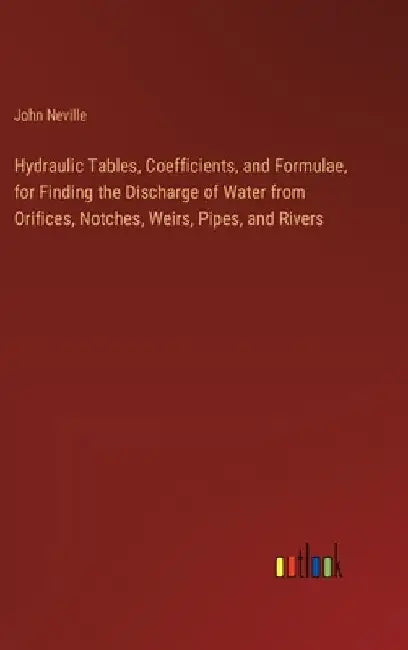 Hydraulic Tables, Coefficients, and Formulae, for Finding the Discharge of Water from Orifices, Notches, Weirs, Pipes, and Rivers by John Neville