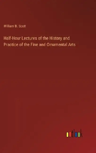 Half-Hour Lectures of the History and Practice of the Fine and Ornamental Arts by William B. Scott