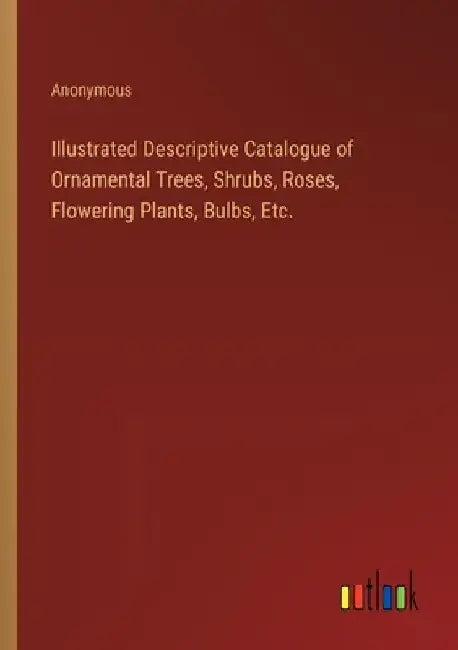Illustrated Descriptive Catalogue of Ornamental Trees, Shrubs, Roses, Flowering Plants, Bulbs, Etc. by Anonymous
