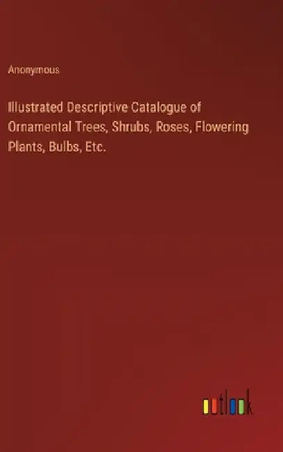 Illustrated Descriptive Catalogue of Ornamental Trees, Shrubs, Roses, Flowering Plants, Bulbs, Etc. by Anonymous