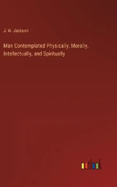 Man Contemplated Physically, Morally, Intellectually, and Spiritually by J. W. Jackson