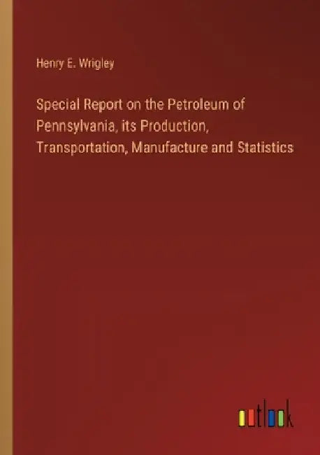 Special Report on the Petroleum of Pennsylvania, its Production, Transportation, Manufacture and Statistics by Henry E. Wrigley