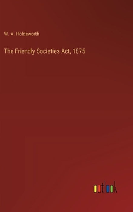 The Friendly Societies Act, 1875 by W. A. Holdsworth