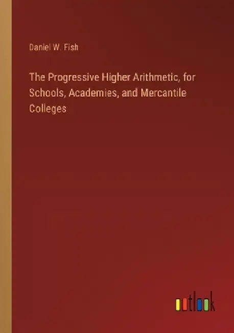 The Progressive Higher Arithmetic, for Schools, Academies, and Mercantile Colleges by Daniel W. Fish