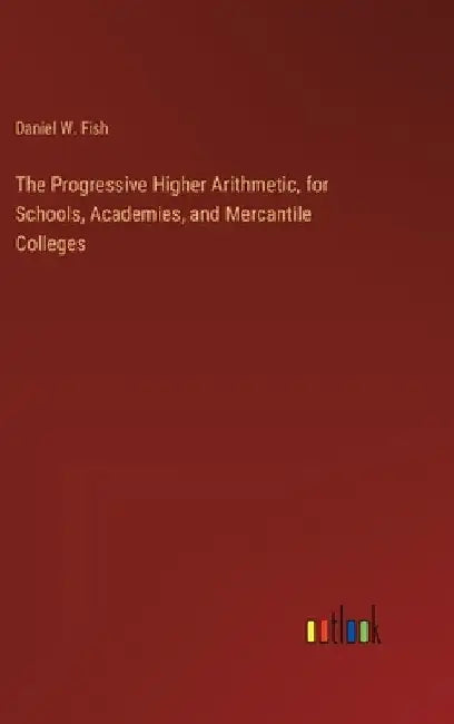 The Progressive Higher Arithmetic, for Schools, Academies, and Mercantile Colleges by Daniel W. Fish