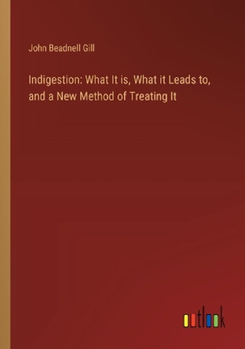 Indigestion: What It is, What it Leads to, and a New Method of Treating It by John Beadnell Gill