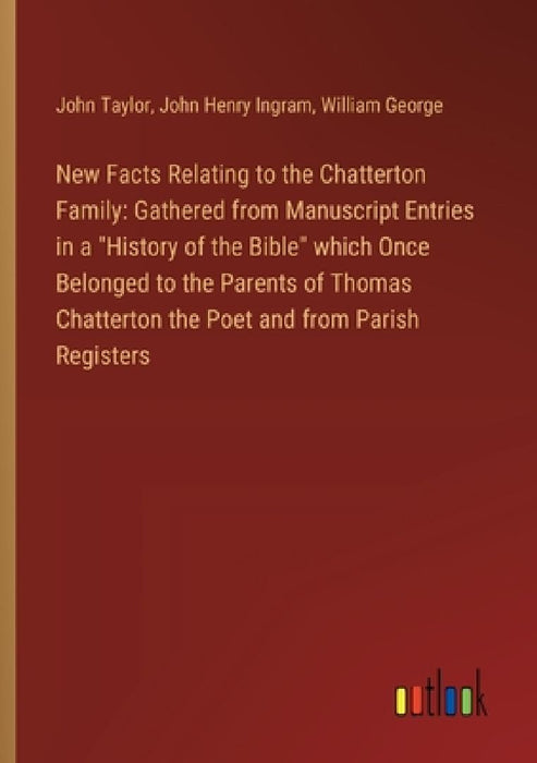 New Facts Relating to the Chatterton Family: Gathered from Manuscript Entries in a "History of the Bible" which Once Belonged to the Parents of Thomas by John Taylor