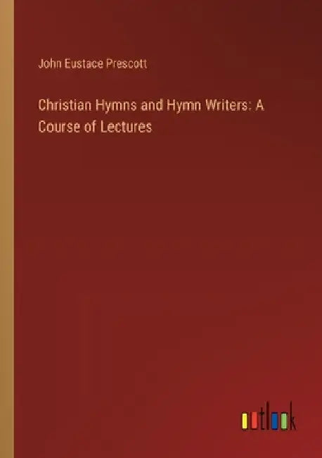 Christian Hymns and Hymn Writers: A Course of Lectures by John Eustace Prescott