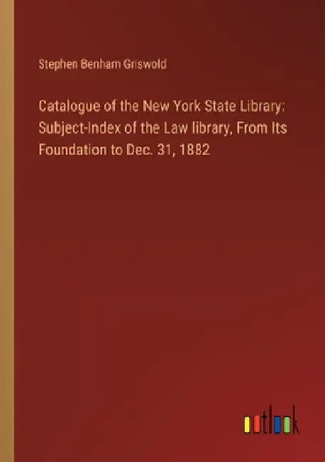 Catalogue of the New York State Library: Subject-Index of the Law library, From Its Foundation to Dec. 31, 1882 by Stephen Benham Griswold