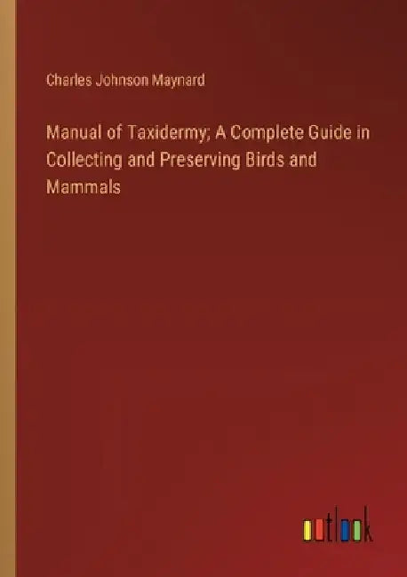 Manual of Taxidermy; A Complete Guide in Collecting and Preserving Birds and Mammals by Charles Johnson Maynard