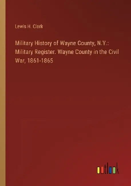 Military History of Wayne County, N.Y.: Military Register. Wayne County in the Civil War, 1861-1865 by Lewis H. Clark