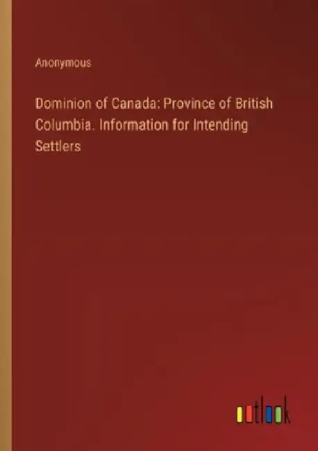 Dominion of Canada: Province of British Columbia. Information for Intending Settlers by Anonymous