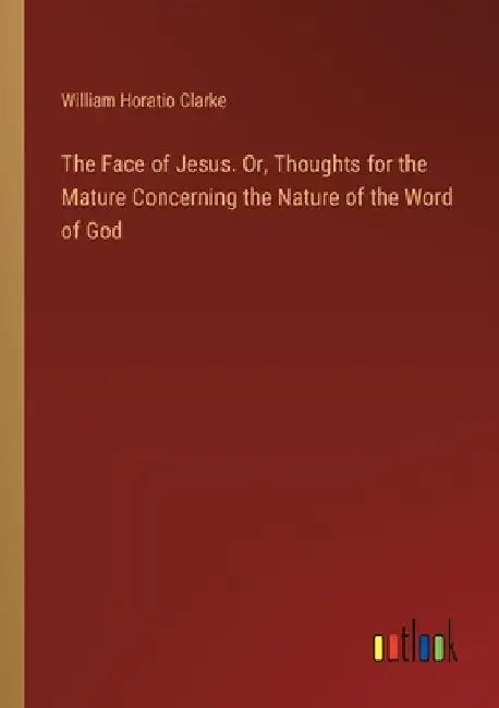The Face of Jesus. Or, Thoughts for the Mature Concerning the Nature of the Word of God by William Horatio Clarke