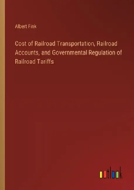 Cost of Railroad Transportation, Railroad Accounts, and Governmental Regulation of Railroad Tariffs by Albert Fink