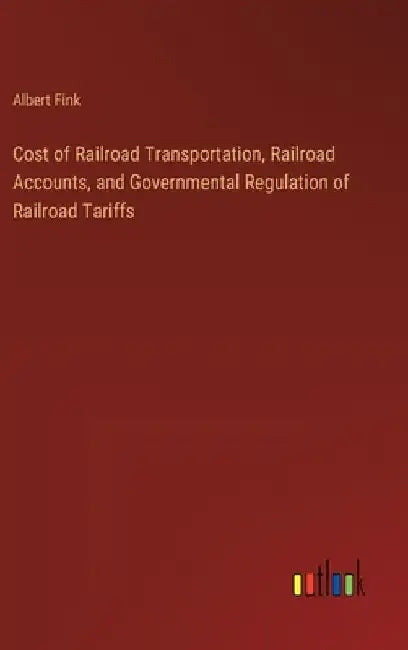 Cost of Railroad Transportation, Railroad Accounts, and Governmental Regulation of Railroad Tariffs by Albert Fink