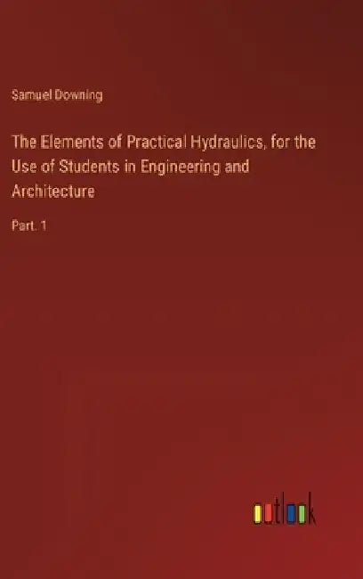 The Elements of Practical Hydraulics, for the Use of Students in Engineering and Architecture: Part. 1 by Samuel Downing