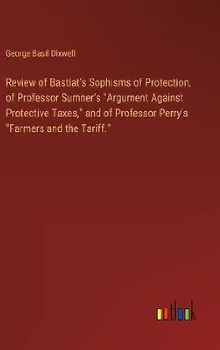 Review of Bastiat's Sophisms of Protection, of Professor Sumner's "Argument Against Protective Taxes," and of Professor Perry's "Farmers and the Tarif by George Basil Dixwell