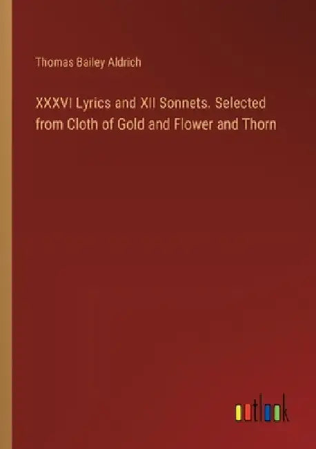 XXXVI Lyrics and XII Sonnets. Selected from Cloth of Gold and Flower and Thorn by Thomas Bailey Aldrich