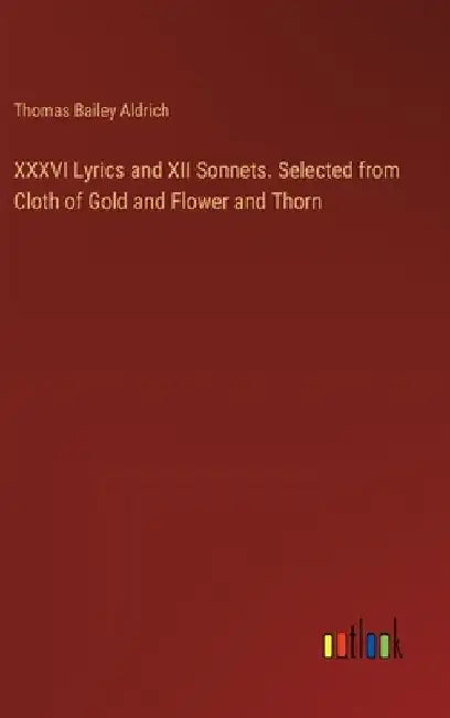XXXVI Lyrics and XII Sonnets. Selected from Cloth of Gold and Flower and Thorn by Thomas Bailey Aldrich