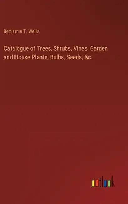 Catalogue of Trees, Shrubs, Vines, Garden and House Plants, Bulbs, Seeds, &c. by Benjamin T. Wells