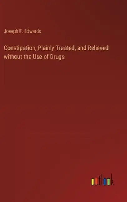 Constipation, Plainly Treated, and Relieved without the Use of Drugs by Joseph F. Edwards