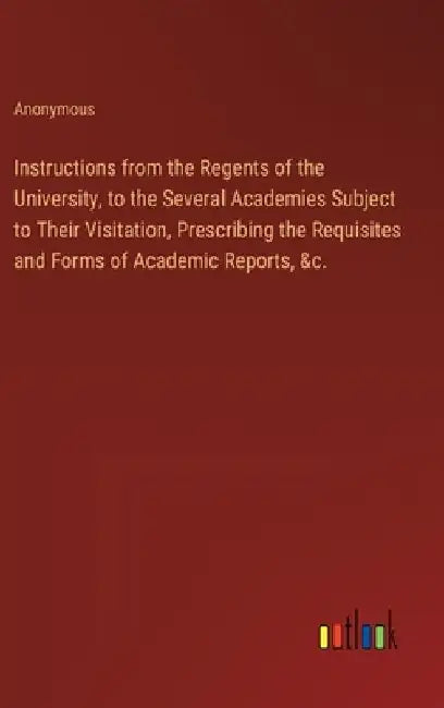 Instructions from the Regents of the University, to the Several Academies Subject to Their Visitation, Prescribing the Requisites and Forms of Academi by Anonymous