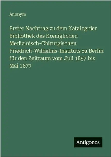 Erster Nachtrag zu dem Katalog der Bibliothek des Koeniglichen Medizinisch-Chirurgischen Friedrich-Wilhelms-Instituts zu Berlin für den Zeitraum vom J by Anonym