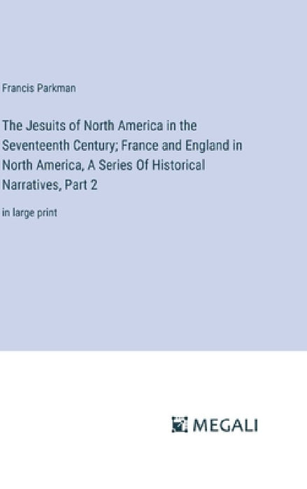 The Jesuits of North America in the Seventeenth Century; France and England in North America, A Series Of Historical Narratives, Part 2: in large prin by Francis Parkman