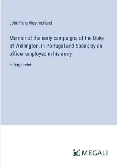 Memoir of the early campaigns of the Duke of Wellington, in Portugal and Spain; By an officer employed in his army: in large print by John Fane Westmorland