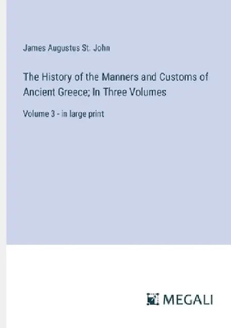 The History of the Manners and Customs of Ancient Greece; In Three Volumes: Volume 3 - in large print by James Augustus St John