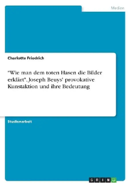 "Wie man dem toten Hasen die Bilder erklärt". Joseph Beuys' provokative Kunstaktion und ihre Bedeutung by Friedrich, Charlotte