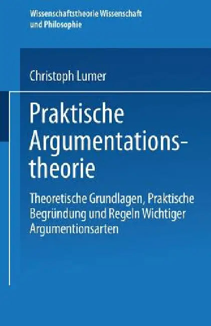 Praktische Argumentationstheorie: Theoretische Grundlagen, Praktische Begründung Und Regeln Wichtiger Argumentationsarten by Christoph Lumer