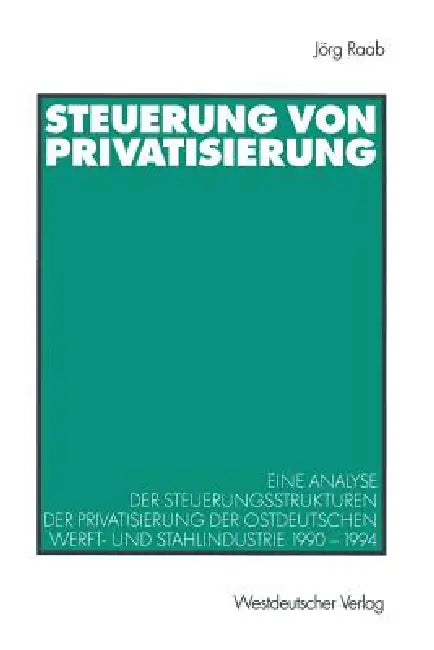 Steuerung Von Privatisierung: Eine Analyse Der Steuerungsstrukturen Der Privatisierung Der Ostdeutschen Werft- Und Stahlindustrie 1990-1994 by Jörg Raab