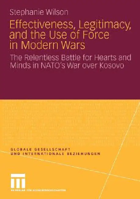Effectiveness, Legitimacy, and the Use of Force in Modern Wars: The Relentless Battle for Hearts and Minds in Nato's War Over Kosovo by Stephanie Wilson