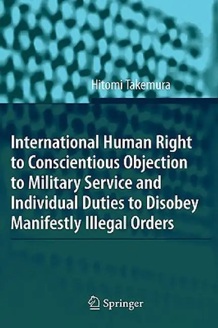 International Human Right to Conscientious Objection to Military Service and Individual Duties to Disobey Manifestly Illegal Orders by Hitomi Takemura