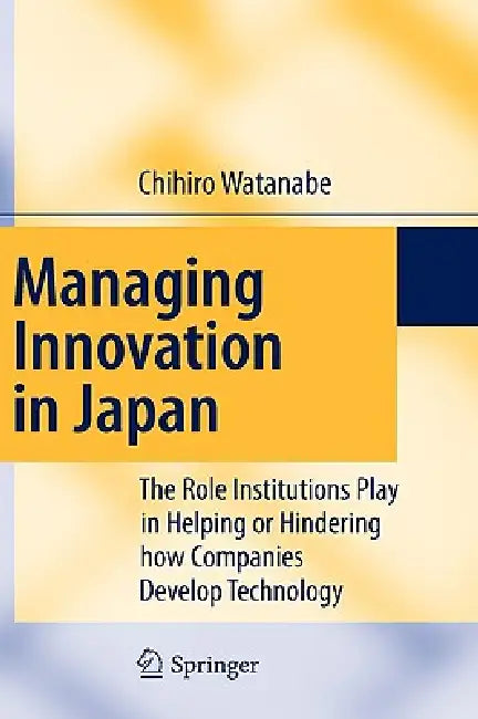 Managing Innovation in Japan: The Role Institutions Play in Helping or Hindering How Companies Develop Technology by Chihiro Watanabe