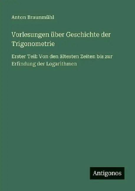 Vorlesungen über Geschichte der Trigonometrie: Erster Teil: Von den ältesten Zeiten bis zur Erfindung der Logarithmen by Braunmühl, Anton