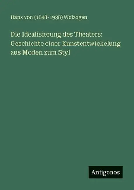 Die Idealisierung des Theaters: Geschichte einer Kunstentwickelung aus Moden zum Styl by Wolzogen, Hans Von (1848-1938)