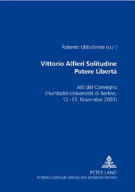 Vittorio Alfieri: Solitudine - Potere - Libertà Atti del Convegno di Berlino- (Humboldt-Universitaet zu Berlin, 12-13 novembre 2003) by Roberto Ubbidiente