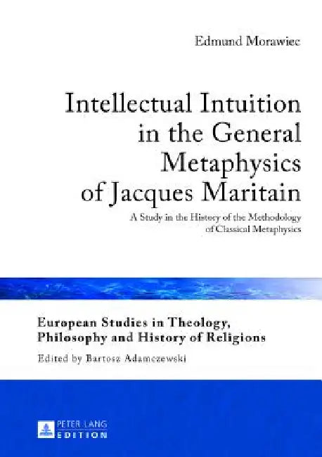 Intellectual Intuition in the General Metaphysics of Jacques Maritain: A Study in the History of the Methodology of Classical Metaphysics by Bartosz Adamczewski, Edmund Morawiec
