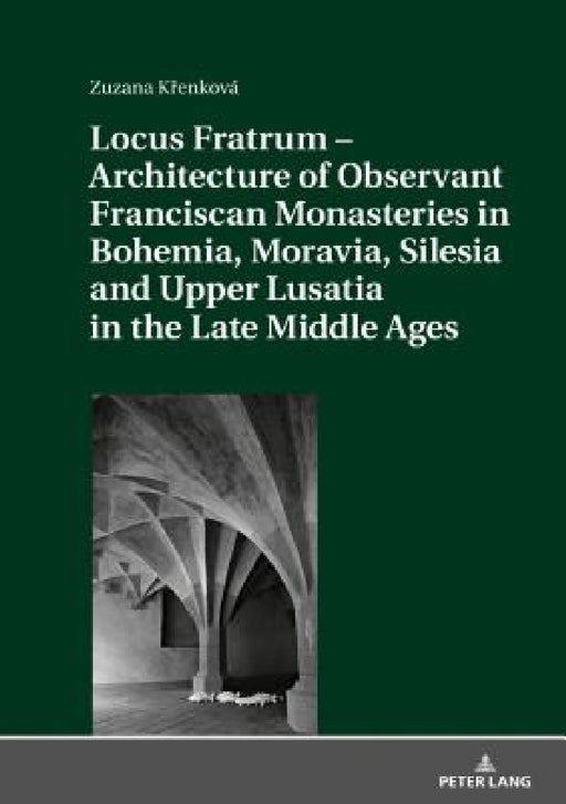 Locus Fratrum - Architecture of Observant Franciscan Monasteries in Bohemia, Moravia, Silesia and Upper Lusatia in the Late Middle Ages by Zuzana Křenková